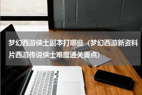 梦幻西游侠士副本打哪些（梦幻西游新资料片西游传说侠士难度通关要点）