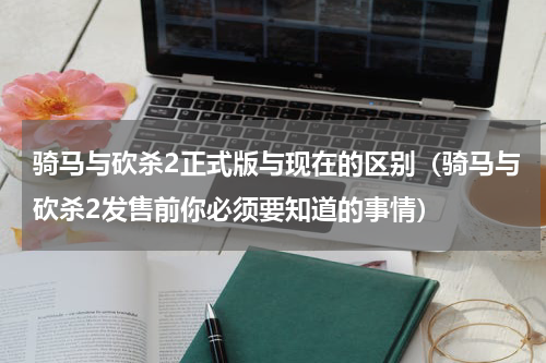 骑马与砍杀2正式版与现在的区别（骑马与砍杀2发售前你必须要知道的事情）