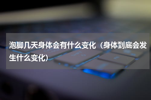 泡脚几天身体会有什么变化（身体到底会发生什么变化）