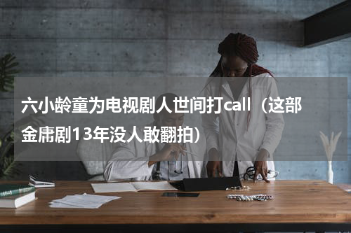 六小龄童为电视剧人世间打call（这部金庸剧13年没人敢翻拍）
