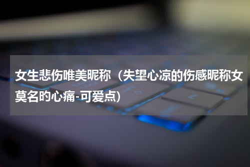 女生悲伤唯美昵称（失望心凉的伤感昵称女莫名旳心痛-可爱点）
