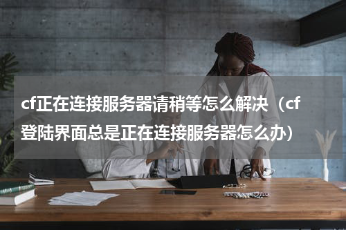 cf正在连接服务器请稍等怎么解决（cf登陆界面总是正在连接服务器怎么办）