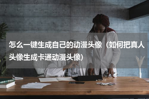 怎么一键生成自己的动漫头像（如何把真人头像生成卡通动漫头像）