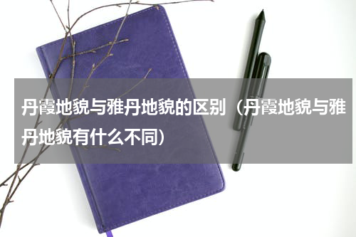 丹霞地貌与雅丹地貌的区别（丹霞地貌与雅丹地貌有什么不同）