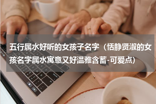 五行属水好听的女孩子名字（恬静贤淑的女孩名字属水寓意又好温雅含蓄-可爱点）