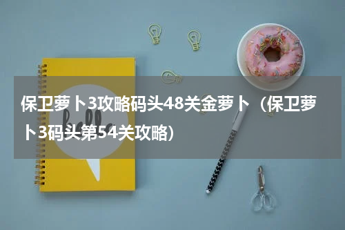 保卫萝卜3攻略码头48关金萝卜（保卫萝卜3码头第54关攻略）