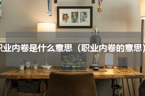职业内卷是什么意思（职业内卷的意思）
