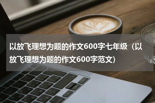 以放飞理想为题的作文600字七年级（以放飞理想为题的作文600字范文）