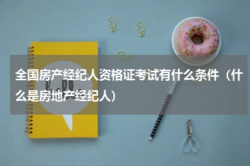 全国房产经纪人资格证考试有什么条件（什么是房地产经纪人）
