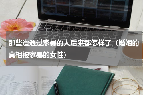 那些遭遇过家暴的人后来都怎样了（婚姻的真相被家暴的女性）