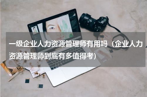 一级企业人力资源管理师有用吗（企业人力资源管理师到底有多值得考）