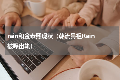 rain和金泰熙现状（韩流鼻祖Rain被曝出轨）