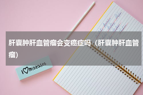 肝囊肿肝血管瘤会变癌症吗（肝囊肿肝血管瘤）