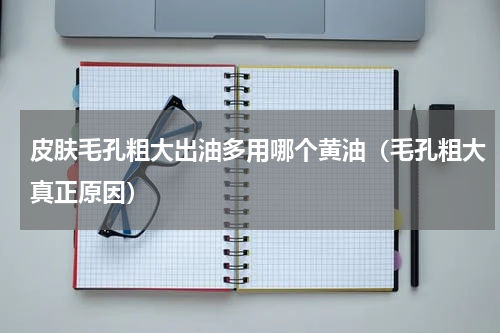 皮肤毛孔粗大出油多用哪个黄油（毛孔粗大真正原因）