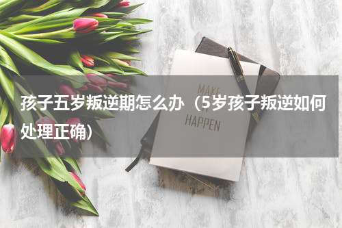 孩子五岁叛逆期怎么办（5岁孩子叛逆如何处理正确）