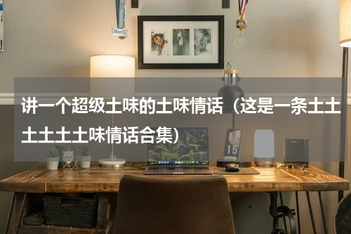 讲一个超级土味的土味情话（这是一条土土土土土土味情话合集）