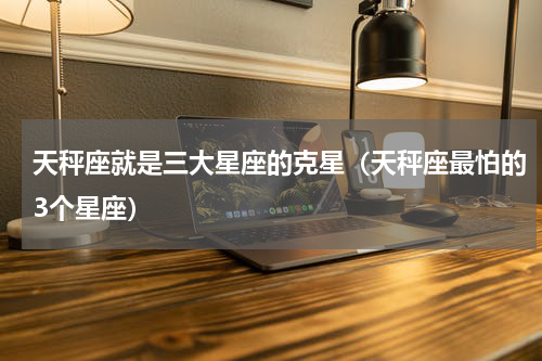 天秤座就是三大星座的克星（天秤座最怕的3个星座）