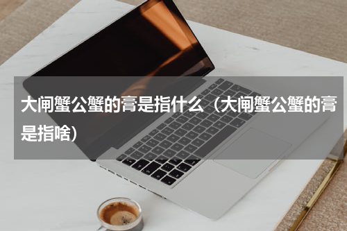 大闸蟹公蟹的膏是指什么（大闸蟹公蟹的膏是指啥）