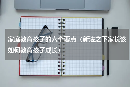 家庭教育孩子的六个要点（新法之下家长该如何教育孩子成长）