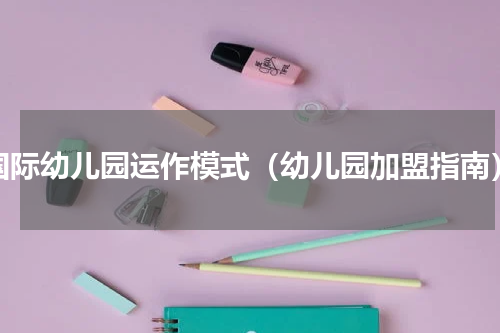国际幼儿园运作模式（幼儿园加盟指南）