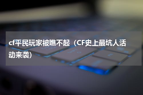cf平民玩家被瞧不起（CF史上最坑人活动来袭）