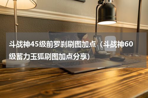 斗战神45级前罗刹刷图加点（斗战神60级蓄力玉狐刷图加点分享）