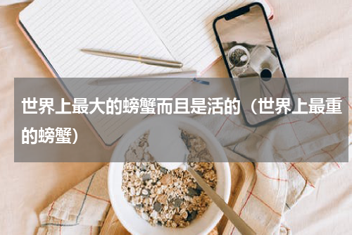 世界上最大的螃蟹而且是活的（世界上最重的螃蟹）