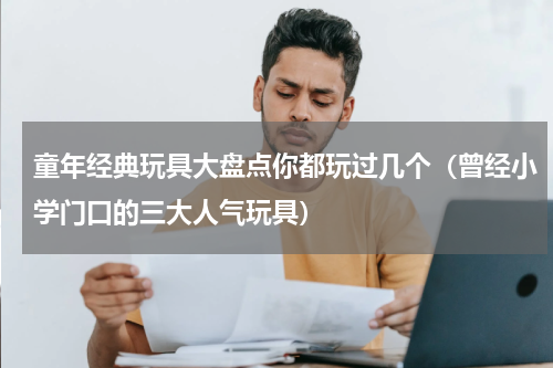 童年经典玩具大盘点你都玩过几个（曾经小学门口的三大人气玩具）