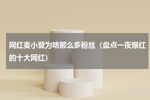 网红麦小登为啥那么多粉丝（盘点一夜爆红的十大网红）
