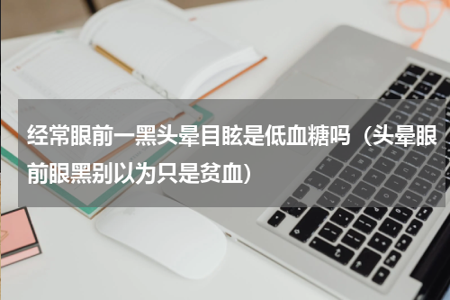 经常眼前一黑头晕目眩是低血糖吗（头晕眼前眼黑别以为只是贫血）