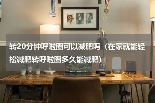 转20分钟呼啦圈可以减肥吗（在家就能轻松减肥转呼啦圈多久能减肥）