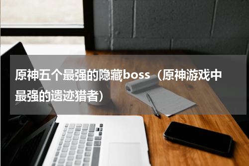 原神五个最强的隐藏boss（原神游戏中最强的遗迹猎者）