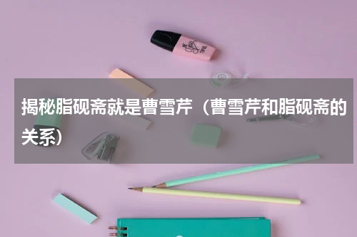 揭秘脂砚斋就是曹雪芹（曹雪芹和脂砚斋的关系）