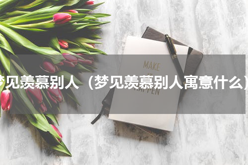 梦见羡慕别人（梦见羡慕别人寓意什么）