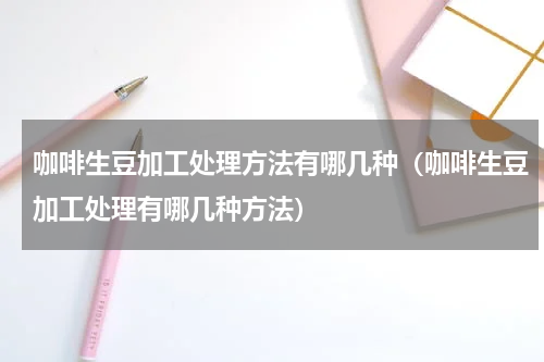 咖啡生豆加工处理方法有哪几种（咖啡生豆加工处理有哪几种方法）
