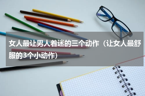 女人最让男人着迷的三个动作（让女人最舒服的3个小动作）