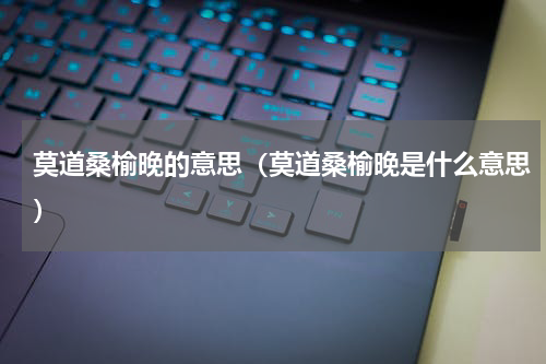 莫道桑榆晚的意思（莫道桑榆晚是什么意思）