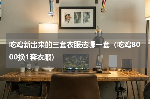 吃鸡新出来的三套衣服选哪一套（吃鸡8000换1套衣服）