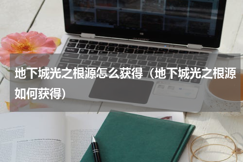 地下城光之根源怎么获得（地下城光之根源如何获得）