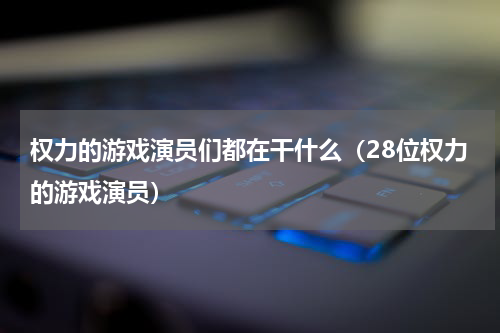 权力的游戏演员们都在干什么（28位权力的游戏演员）