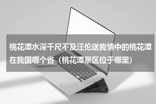 桃花潭水深千尺不及汪伦送我情中的桃花潭在我国哪个省（桃花潭景区位于哪里）