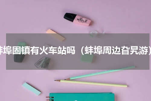 蚌埠固镇有火车站吗（蚌埠周边旮旯游）