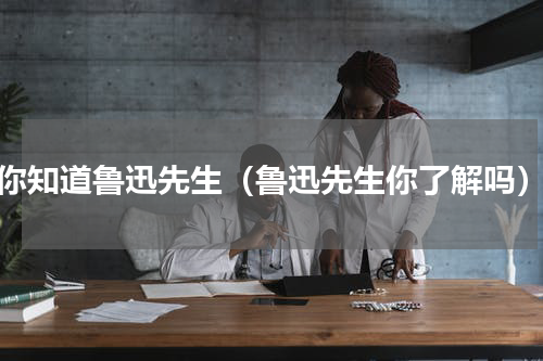 你知道鲁迅先生（鲁迅先生你了解吗）