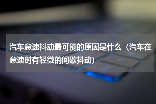 汽车怠速抖动最可能的原因是什么（汽车在怠速时有轻微的间歇抖动）