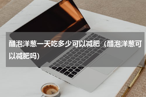 醋泡洋葱一天吃多少可以减肥（醋泡洋葱可以减肥吗）
