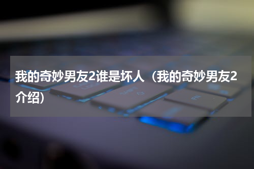 我的奇妙男友2谁是坏人（我的奇妙男友2介绍）