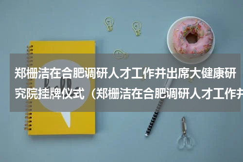 郑栅洁在合肥调研人才工作并出席大健康研究院挂牌仪式（郑栅洁在合肥调研人才工作并出席大健康研究院挂牌仪式）