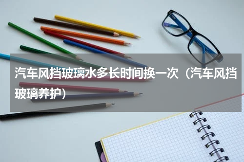 汽车风挡玻璃水多长时间换一次（汽车风挡玻璃养护）