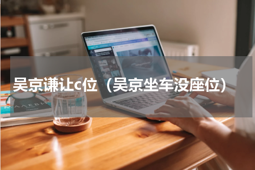 吴京谦让c位（吴京坐车没座位）
