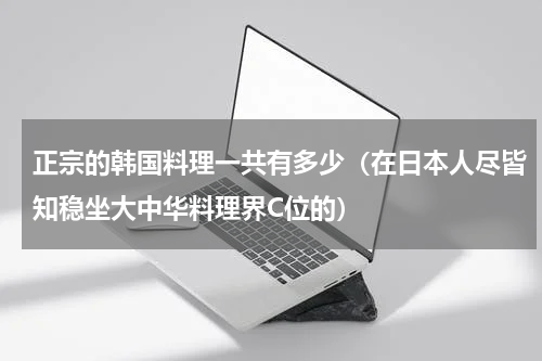 正宗的韩国料理一共有多少（在日本人尽皆知稳坐大中华料理界C位的）